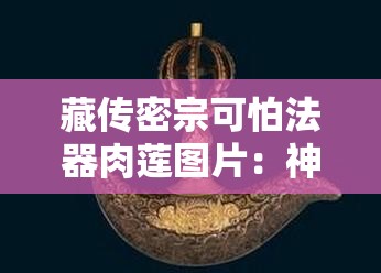 藏传密宗可怕法器肉莲图片：神秘而令人敬畏的存在