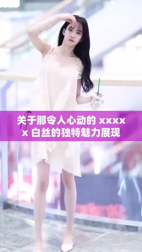 关于那令人心动的 xxxxx 白丝的独特魅力展现 关于那令人心动的 xxxxx 白丝的独特魅力展现