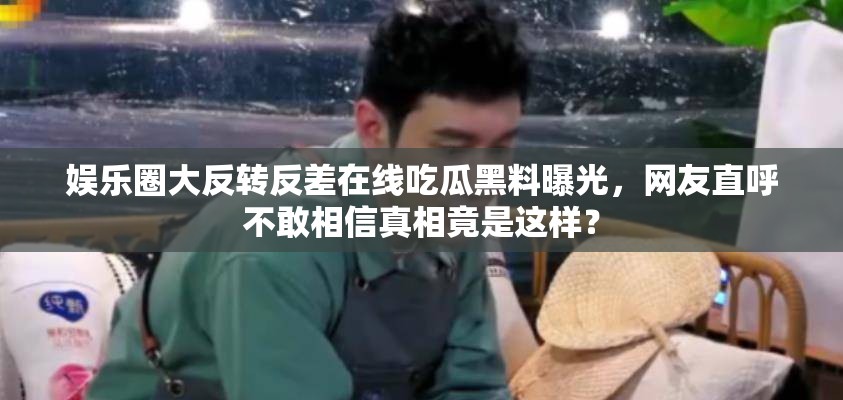 娱乐圈大反转反差在线吃瓜黑料曝光，网友直呼不敢相信真相竟是这样？