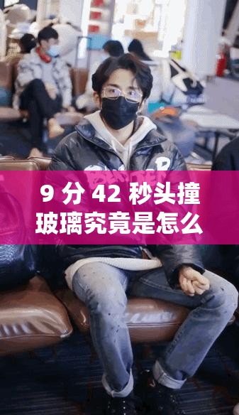 9 分 42 秒头撞玻璃究竟是怎么回事？为何会出现这惊人一幕？